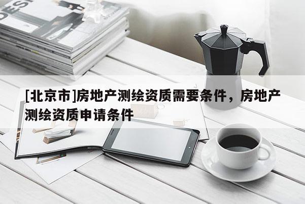 [北京市]房地產(chǎn)測(cè)繪資質(zhì)需要條件，房地產(chǎn)測(cè)繪資質(zhì)申請(qǐng)條件