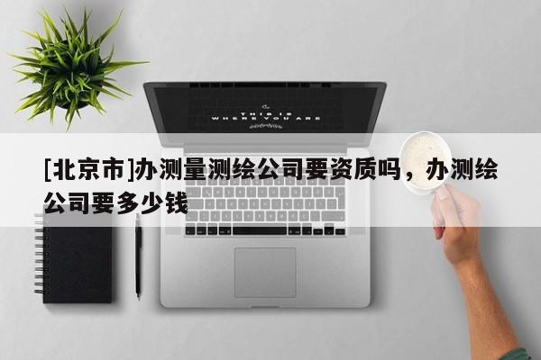 [北京市]辦測(cè)量測(cè)繪公司要資質(zhì)嗎，辦測(cè)繪公司要多少錢