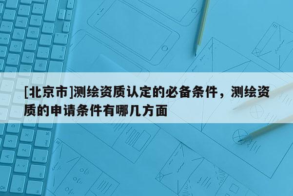 [北京市]測(cè)繪資質(zhì)認(rèn)定的必備條件，測(cè)繪資質(zhì)的申請(qǐng)條件有哪幾方面