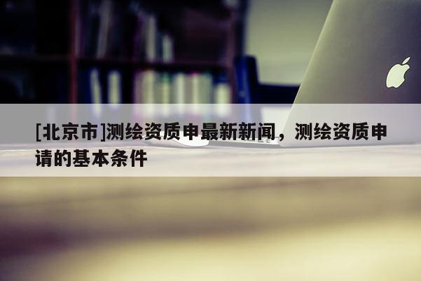 [北京市]測繪資質(zhì)申最新新聞，測繪資質(zhì)申請的基本條件