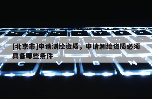 [北京市]申請測繪資質(zhì)，申請測繪資質(zhì)必須具備哪些條件
