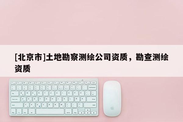 [北京市]土地勘察測(cè)繪公司資質(zhì)，勘查測(cè)繪資質(zhì)