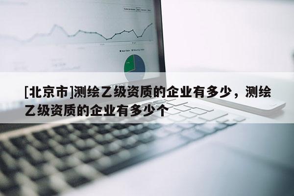 [北京市]測(cè)繪乙級(jí)資質(zhì)的企業(yè)有多少，測(cè)繪乙級(jí)資質(zhì)的企業(yè)有多少個(gè)