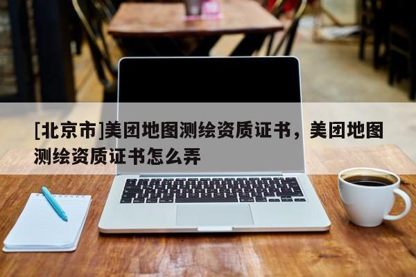 [北京市]美團(tuán)地圖測(cè)繪資質(zhì)證書，美團(tuán)地圖測(cè)繪資質(zhì)證書怎么弄