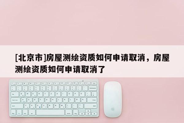 [北京市]房屋測繪資質如何申請取消，房屋測繪資質如何申請取消了
