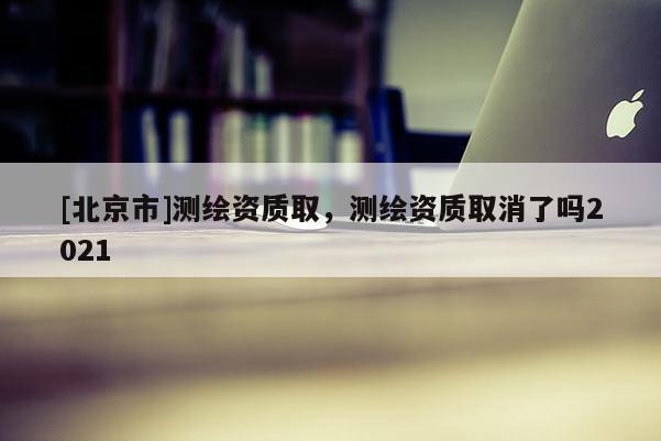 [北京市]測繪資質(zhì)取，測繪資質(zhì)取消了嗎2021