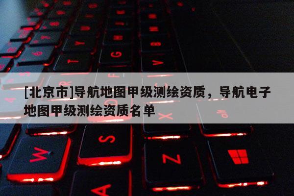 [北京市]導(dǎo)航地圖甲級測繪資質(zhì)，導(dǎo)航電子地圖甲級測繪資質(zhì)名單