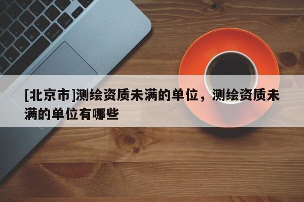 [北京市]測繪資質(zhì)未滿的單位，測繪資質(zhì)未滿的單位有哪些