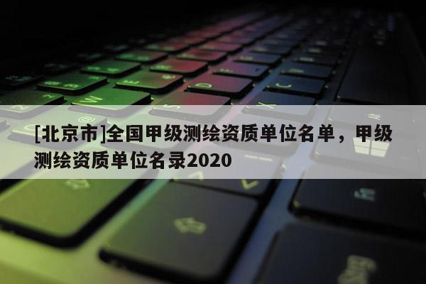 [北京市]全國甲級測繪資質(zhì)單位名單，甲級測繪資質(zhì)單位名錄2020