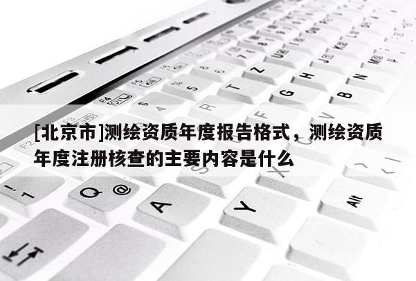 [北京市]測繪資質(zhì)年度報告格式，測繪資質(zhì)年度注冊核查的主要內(nèi)容是什么