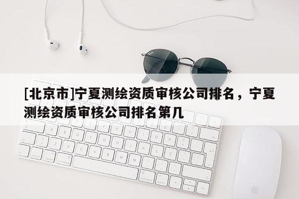 [北京市]寧夏測繪資質(zhì)審核公司排名，寧夏測繪資質(zhì)審核公司排名第幾