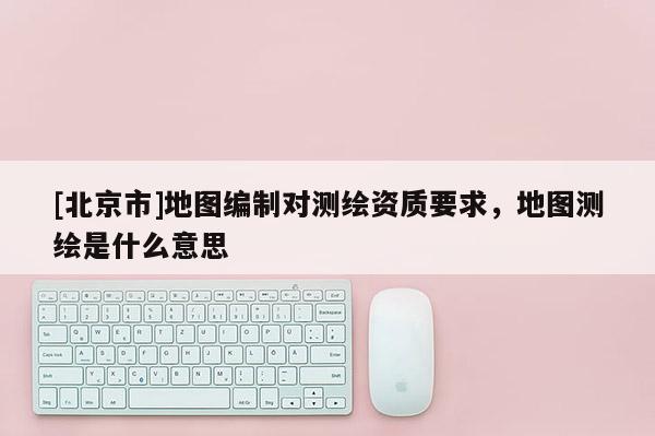[北京市]地圖編制對(duì)測(cè)繪資質(zhì)要求，地圖測(cè)繪是什么意思