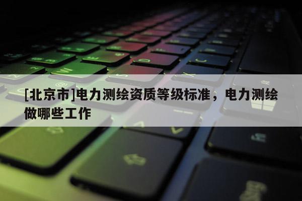 [北京市]電力測(cè)繪資質(zhì)等級(jí)標(biāo)準(zhǔn)，電力測(cè)繪做哪些工作