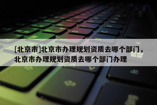 [北京市]北京市辦理規(guī)劃資質(zhì)去哪個(gè)部門，北京市辦理規(guī)劃資質(zhì)去哪個(gè)部門辦理