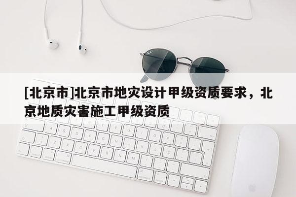 [北京市]北京市地災設計甲級資質要求，北京地質災害施工甲級資質