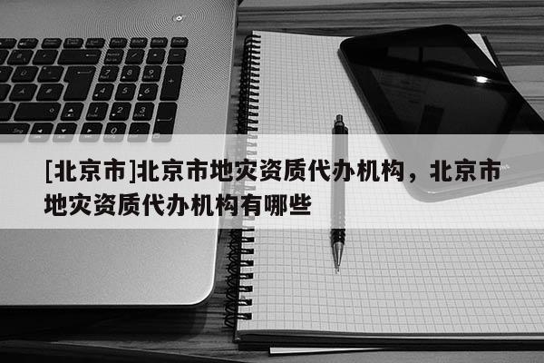 [北京市]北京市地災資質代辦機構，北京市地災資質代辦機構有哪些