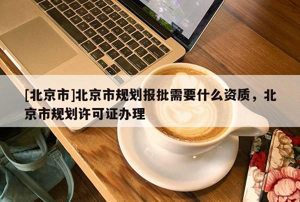 [北京市]北京市規(guī)劃報批需要什么資質(zhì)，北京市規(guī)劃許可證辦理