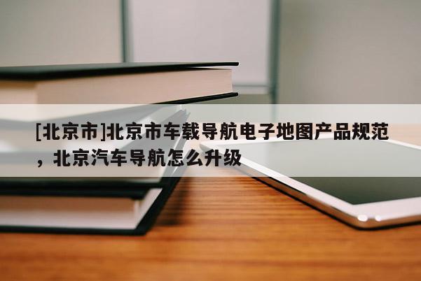 [北京市]北京市車載導(dǎo)航電子地圖產(chǎn)品規(guī)范，北京汽車導(dǎo)航怎么升級