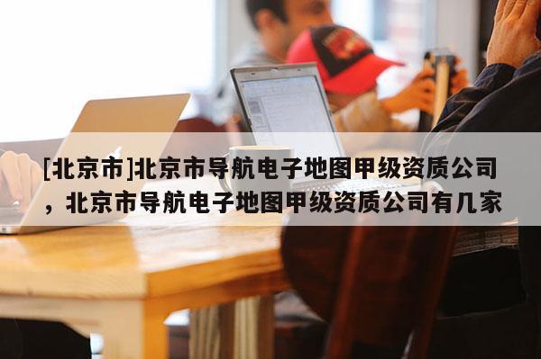 [北京市]北京市導(dǎo)航電子地圖甲級資質(zhì)公司，北京市導(dǎo)航電子地圖甲級資質(zhì)公司有幾家