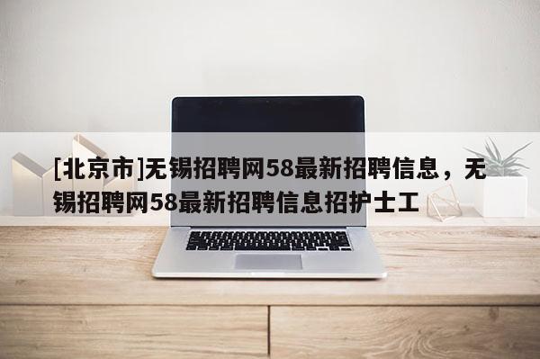[北京市]無錫招聘網(wǎng)58最新招聘信息，無錫招聘網(wǎng)58最新招聘信息招護(hù)士工