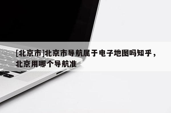[北京市]北京市導(dǎo)航屬于電子地圖嗎知乎，北京用哪個導(dǎo)航準(zhǔn)