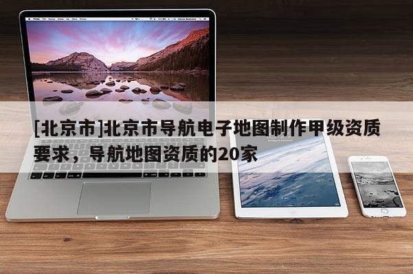 [北京市]北京市導(dǎo)航電子地圖制作甲級資質(zhì)要求，導(dǎo)航地圖資質(zhì)的20家