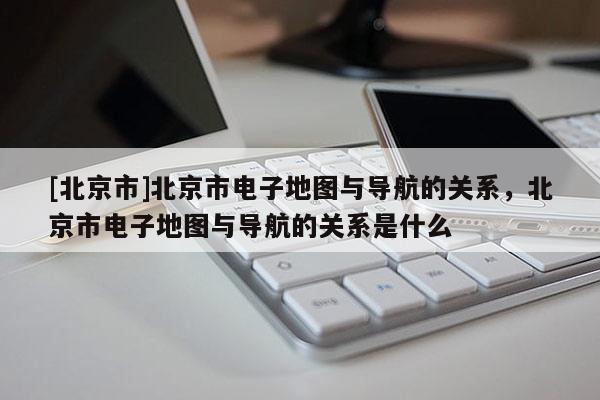 [北京市]北京市電子地圖與導(dǎo)航的關(guān)系，北京市電子地圖與導(dǎo)航的關(guān)系是什么