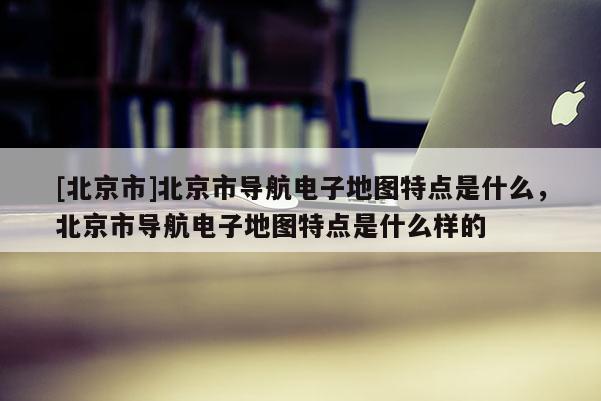 [北京市]北京市導(dǎo)航電子地圖特點(diǎn)是什么，北京市導(dǎo)航電子地圖特點(diǎn)是什么樣的