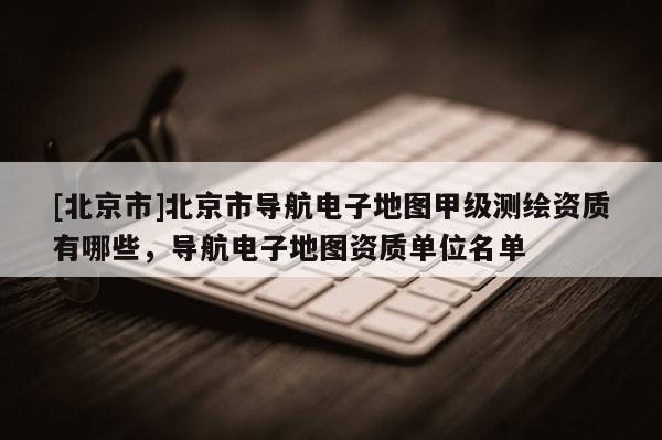 [北京市]北京市導(dǎo)航電子地圖甲級(jí)測(cè)繪資質(zhì)有哪些，導(dǎo)航電子地圖資質(zhì)單位名單