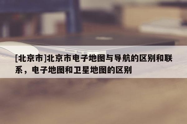 [北京市]北京市電子地圖與導(dǎo)航的區(qū)別和聯(lián)系，電子地圖和衛(wèi)星地圖的區(qū)別