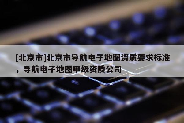 [北京市]北京市導(dǎo)航電子地圖資質(zhì)要求標(biāo)準(zhǔn)，導(dǎo)航電子地圖甲級(jí)資質(zhì)公司