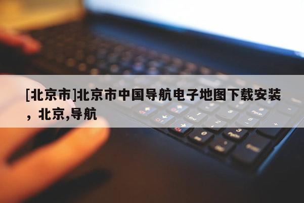[北京市]北京市中國(guó)導(dǎo)航電子地圖下載安裝，北京,導(dǎo)航
