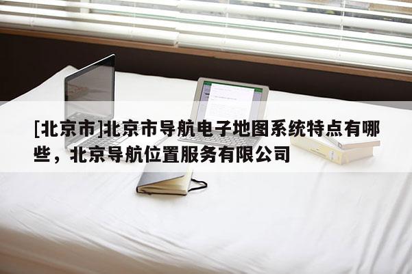 [北京市]北京市導(dǎo)航電子地圖系統(tǒng)特點(diǎn)有哪些，北京導(dǎo)航位置服務(wù)有限公司