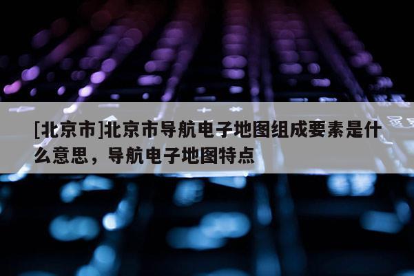 [北京市]北京市導(dǎo)航電子地圖組成要素是什么意思，導(dǎo)航電子地圖特點(diǎn)
