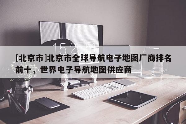 [北京市]北京市全球?qū)Ш诫娮拥貓D廠商排名前十，世界電子導(dǎo)航地圖供應(yīng)商