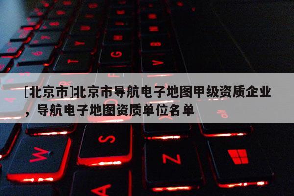 [北京市]北京市導(dǎo)航電子地圖甲級(jí)資質(zhì)企業(yè)，導(dǎo)航電子地圖資質(zhì)單位名單
