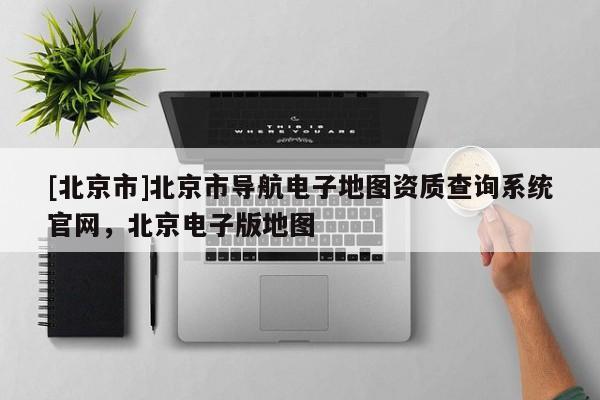 [北京市]北京市導(dǎo)航電子地圖資質(zhì)查詢系統(tǒng)官網(wǎng)，北京電子版地圖