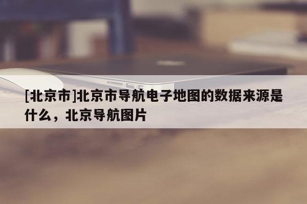 [北京市]北京市導(dǎo)航電子地圖的數(shù)據(jù)來源是什么，北京導(dǎo)航圖片