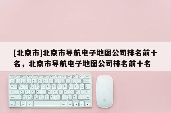 [北京市]北京市導(dǎo)航電子地圖公司排名前十名，北京市導(dǎo)航電子地圖公司排名前十名