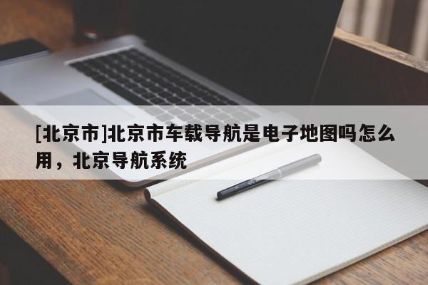 [北京市]北京市車載導(dǎo)航是電子地圖嗎怎么用，北京導(dǎo)航系統(tǒng)