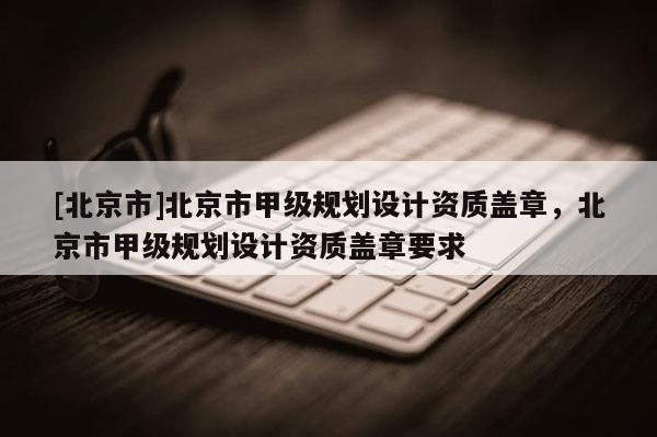 [北京市]北京市甲級(jí)規(guī)劃設(shè)計(jì)資質(zhì)蓋章，北京市甲級(jí)規(guī)劃設(shè)計(jì)資質(zhì)蓋章要求