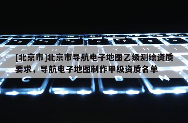 [北京市]北京市導(dǎo)航電子地圖乙級測繪資質(zhì)要求，導(dǎo)航電子地圖制作甲級資質(zhì)名單