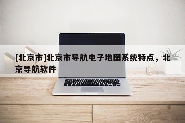 [北京市]北京市導(dǎo)航電子地圖系統(tǒng)特點(diǎn)，北京導(dǎo)航軟件