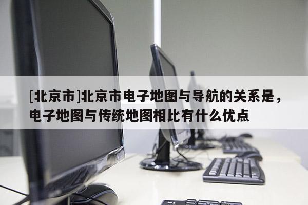 [北京市]北京市電子地圖與導(dǎo)航的關(guān)系是，電子地圖與傳統(tǒng)地圖相比有什么優(yōu)點(diǎn)