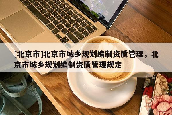 [北京市]北京市城鄉(xiāng)規(guī)劃編制資質(zhì)管理，北京市城鄉(xiāng)規(guī)劃編制資質(zhì)管理規(guī)定