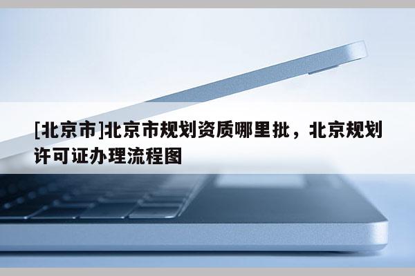 [北京市]北京市規(guī)劃資質(zhì)哪里批，北京規(guī)劃許可證辦理流程圖