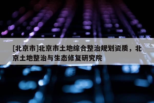 [北京市]北京市土地綜合整治規(guī)劃資質(zhì)，北京土地整治與生態(tài)修復(fù)研究院