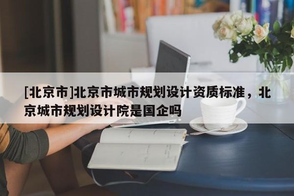 [北京市]北京市城市規(guī)劃設(shè)計(jì)資質(zhì)標(biāo)準(zhǔn)，北京城市規(guī)劃設(shè)計(jì)院是國企嗎