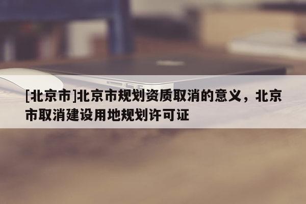 [北京市]北京市規(guī)劃資質(zhì)取消的意義，北京市取消建設(shè)用地規(guī)劃許可證
