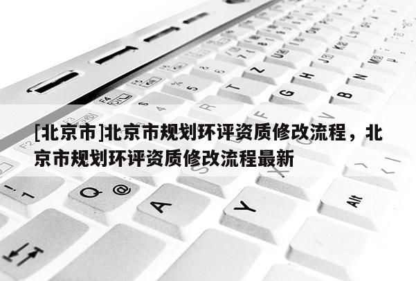 [北京市]北京市規(guī)劃環(huán)評資質(zhì)修改流程，北京市規(guī)劃環(huán)評資質(zhì)修改流程最新